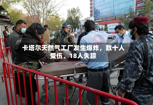 卡塔尔天然气工厂发生爆炸，数十人受伤、18人失踪-第2张图片