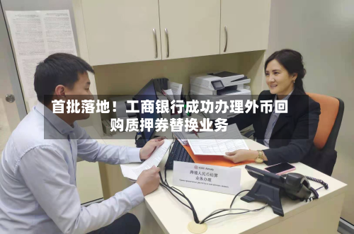 首批落地！工商银行成功办理外币回购质押券替换业务-第3张图片