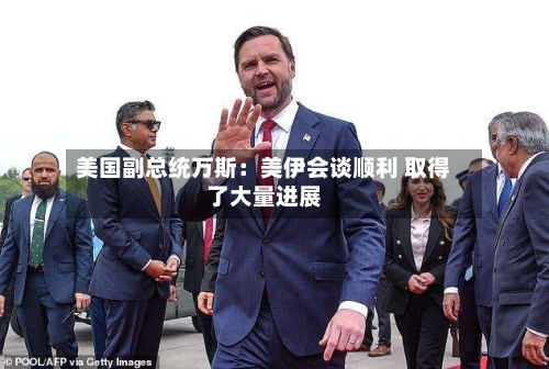美国副总统万斯：美伊会谈顺利 取得了大量进展-第2张图片