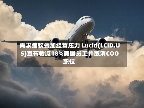 需求疲软叠加经营压力 Lucid(LCID.US)宣布裁减18%美国员工并取消COO职位