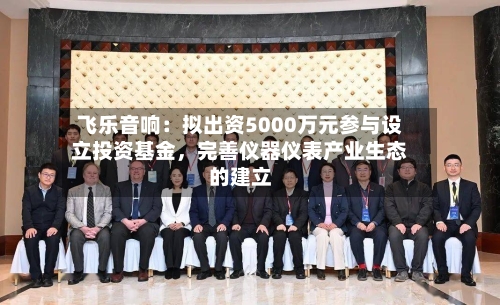 飞乐音响：拟出资5000万元参与设立投资基金，完善仪器仪表产业生态的建立