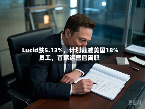 Lucid跌5.13%，计划裁减美国18%员工，首席运营官离职