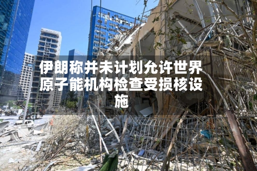 伊朗称并未计划允许世界原子能机构检查受损核设施
