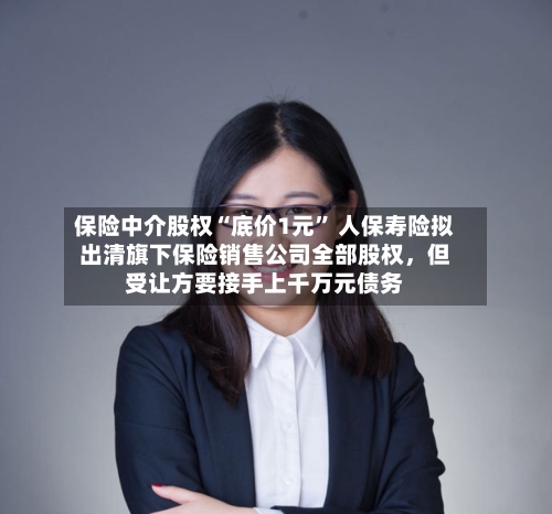 保险中介股权“底价1元	” 人保寿险拟出清旗下保险销售公司全部股权，但受让方要接手上千万元债务-第2张图片