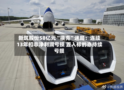 新筑股份58亿元“换壳”迷局：连续13年扣非净利润亏损 置入标的亦持续亏损