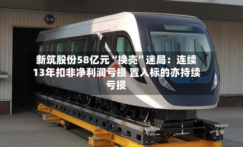 新筑股份58亿元“换壳”迷局：连续13年扣非净利润亏损 置入标的亦持续亏损-第2张图片