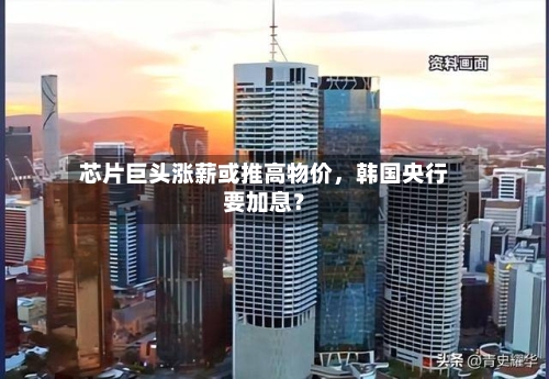 芯片巨头涨薪或推高物价，韩国央行要加息？-第2张图片