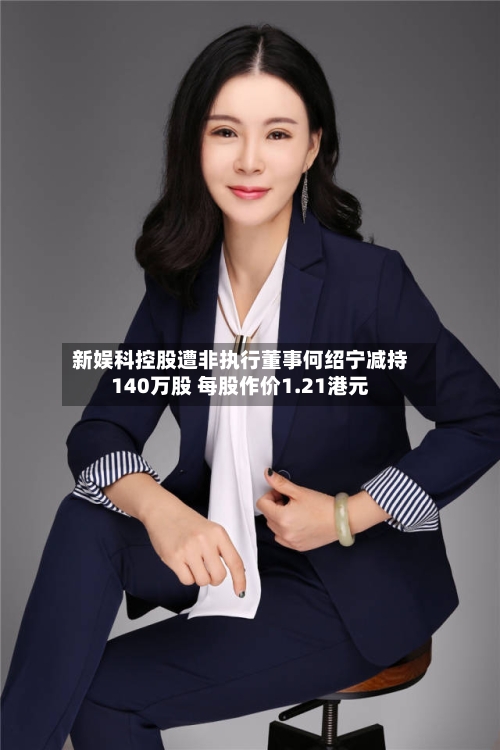 新娱科控股遭非执行董事何绍宁减持140万股 每股作价1.21港元-第1张图片