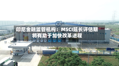 印尼金融监管机构：MSCI延长评估期将有助于加快改革进程