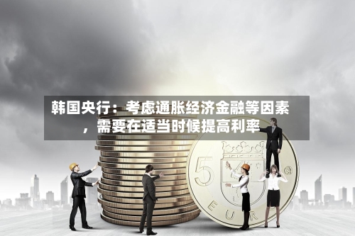 韩国央行：考虑通胀经济金融等因素	，需要在适当时候提高利率-第2张图片