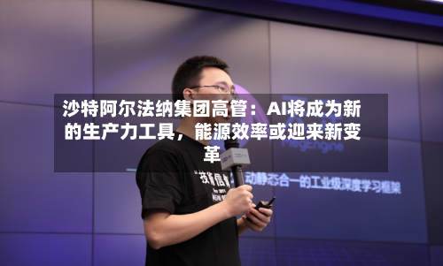沙特阿尔法纳集团高管：AI将成为新的生产力工具，能源效率或迎来新变革