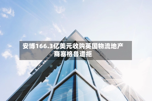 安博166.3亿美元收购英国物流地产商塞格鲁遭拒