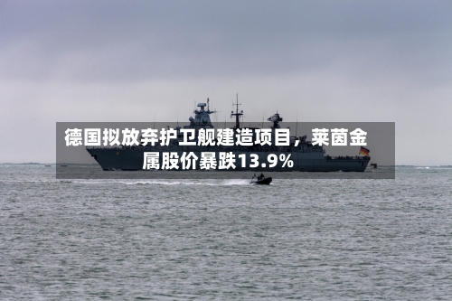 德国拟放弃护卫舰建造项目	，莱茵金属股价暴跌13.9%-第1张图片