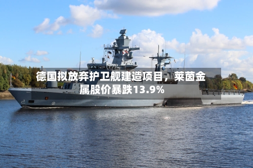 德国拟放弃护卫舰建造项目，莱茵金属股价暴跌13.9%-第2张图片