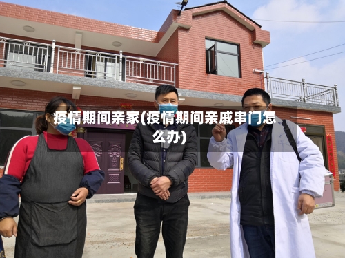 疫情期间亲家(疫情期间亲戚串门怎么办)