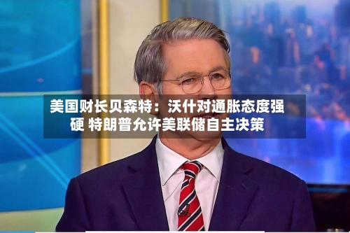 美国财长贝森特：沃什对通胀态度强硬 特朗普允许美联储自主决策-第2张图片