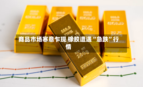 商品市场寒意乍现 橡胶遭遇“急跌”行情-第2张图片