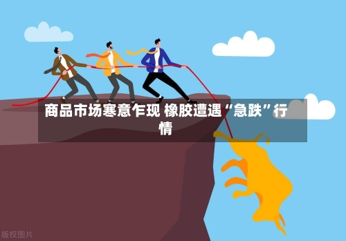 商品市场寒意乍现 橡胶遭遇“急跌	”行情-第3张图片