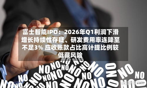 富士智能IPO：2026年Q1利润下滑增长持续性存疑、研发费用率连降至不足3% 应收账款占比高计提比例较低藏风险