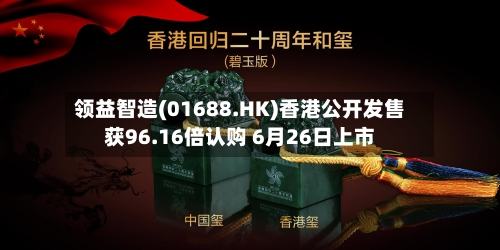 领益智造(01688.HK)香港公开发售获96.16倍认购 6月26日上市