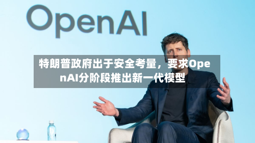 特朗普政府出于安全考量	，要求OpenAI分阶段推出新一代模型-第2张图片